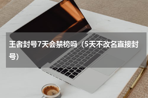 王者封号7天会禁榜吗（5天不改名直接封号）