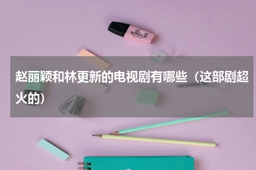 赵丽颖和林更新的电视剧有哪些（这部剧超火的）