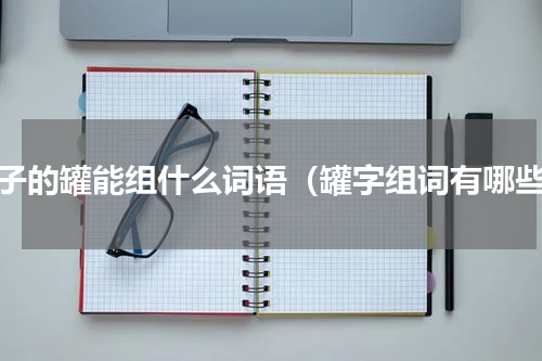 罐子的罐能组什么词语（罐字组词有哪些）