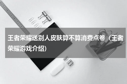 王者荣耀送别人皮肤算不算消费点卷（王者荣耀游戏介绍）