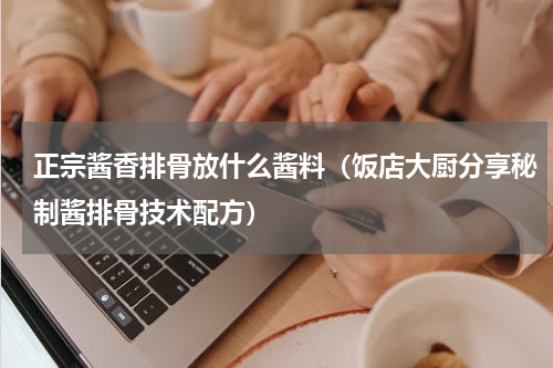 正宗酱香排骨放什么酱料（饭店大厨分享秘制酱排骨技术配方）