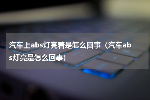 汽车上abs灯亮着是怎么回事（汽车abs灯亮是怎么回事）