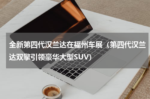 全新第四代汉兰达在福州车展（第四代汉兰达双擎引领豪华大型SUV）