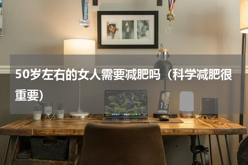 50岁左右的女人需要减肥吗（科学减肥很重要）