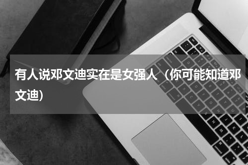 有人说邓文迪实在是女强人（你可能知道邓文迪）