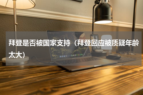 拜登是否被国家支持（拜登回应被质疑年龄太大）