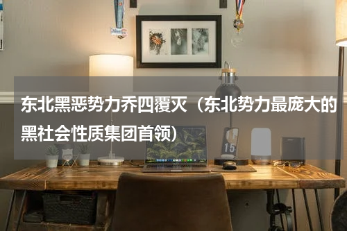 东北黑恶势力乔四覆灭（东北势力最庞大的黑社会性质集团首领）