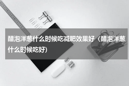 醋泡洋葱什么时候吃减肥效果好（醋泡洋葱什么时候吃好）