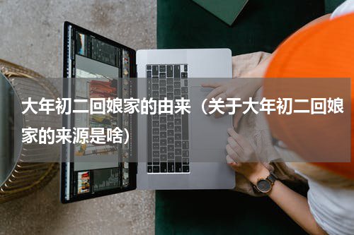 大年初二回娘家的由来（关于大年初二回娘家的来源是啥）
