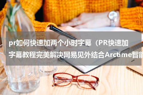pr如何快速加两个小时字幕（PR快速加字幕教程完美解决网易见外结合Arctime智能专业字幕）