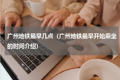 广州地铁最早几点（广州地铁最早开始乘坐的时间介绍）