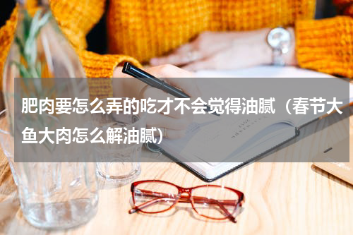 肥肉要怎么弄的吃才不会觉得油腻（春节大鱼大肉怎么解油腻）