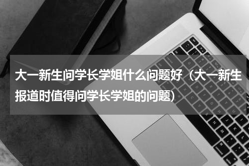 大一新生问学长学姐什么问题好（大一新生报道时值得问学长学姐的问题）