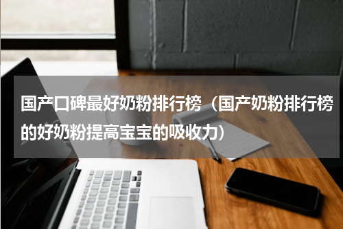 国产口碑最好奶粉排行榜（国产奶粉排行榜的好奶粉提高宝宝的吸收力）