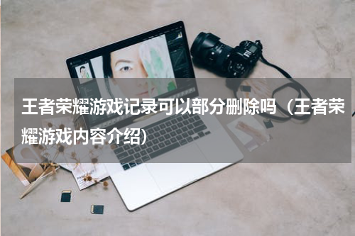 王者荣耀游戏记录可以部分删除吗（王者荣耀游戏内容介绍）