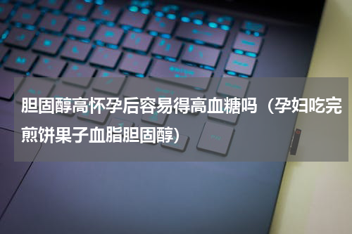 胆固醇高怀孕后容易得高血糖吗（孕妇吃完煎饼果子血脂胆固醇）