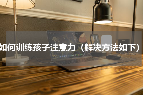 如何训练孩子注意力（解决方法如下）