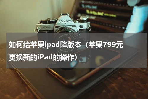如何给苹果ipad降版本（苹果799元更换新的iPad的操作）