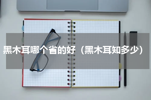 黑木耳哪个省的好（黑木耳知多少）
