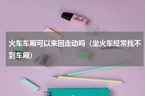 火车车厢可以来回走动吗（坐火车经常找不到车厢）