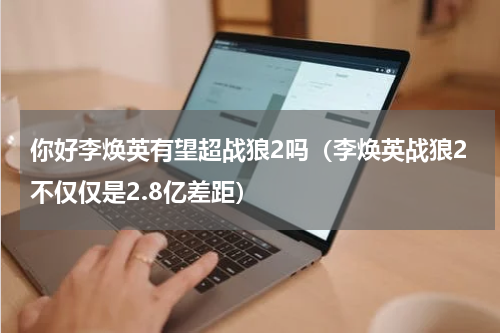 你好李焕英有望超战狼2吗（李焕英战狼2不仅仅是2.8亿差距）