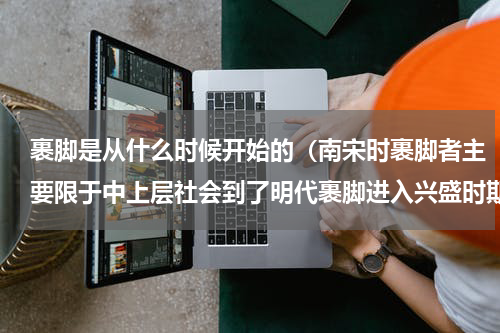 裹脚是从什么时候开始的（南宋时裹脚者主要限于中上层社会到了明代裹脚进入兴盛时期）