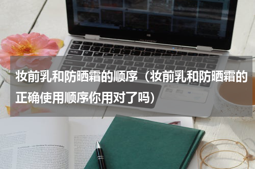 妆前乳和防晒霜的顺序（妆前乳和防晒霜的正确使用顺序你用对了吗）