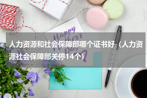 人力资源和社会保障部哪个证书好（人力资源社会保障部关停14个）