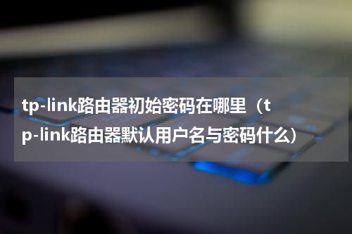 tp-link路由器初始密码在哪里（tp-link路由器默认用户名与密码什么）