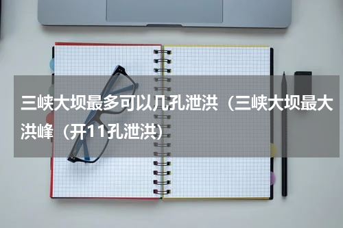 三峡大坝最多可以几孔泄洪（三峡大坝最大洪峰（开11孔泄洪）