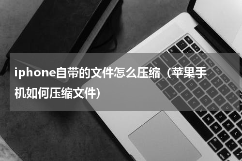 iphone自带的文件怎么压缩（苹果手机如何压缩文件）