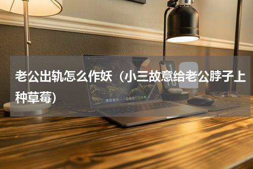 老公出轨怎么作妖（小三故意给老公脖子上种草莓）