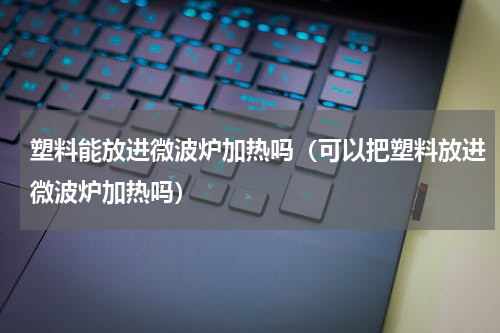 塑料能放进微波炉加热吗（可以把塑料放进微波炉加热吗）