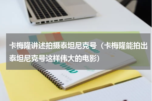 卡梅隆讲述拍摄泰坦尼克号（卡梅隆能拍出泰坦尼克号这样伟大的电影）