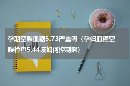 孕期空腹血糖5.73严重吗（孕妇血糖空腹检查5.44该如何控制啊）