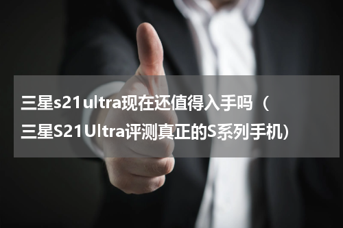 三星s21ultra现在还值得入手吗（三星S21Ultra评测真正的S系列手机）