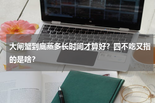 大闸蟹到底蒸多长时间才算好？四不吃又指的是啥？