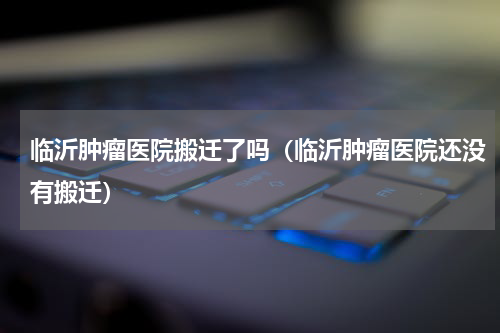 临沂肿瘤医院搬迁了吗（临沂肿瘤医院还没有搬迁）