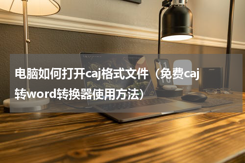 电脑如何打开caj格式文件（免费caj转word转换器使用方法）