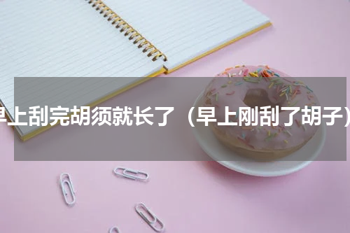 早上刮完胡须就长了（早上刚刮了胡子）