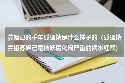苏妲己的千年狐狸精是什么样子的（狐狸精鼻祖苏妲己是被妖魔化最严重的祸水红颜）