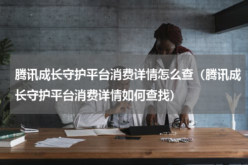 腾讯成长守护平台消费详情怎么查（腾讯成长守护平台消费详情如何查找）