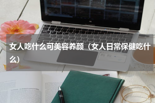 女人吃什么可美容养颜（女人日常保健吃什么）