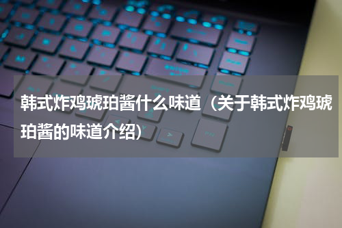 韩式炸鸡琥珀酱什么味道（关于韩式炸鸡琥珀酱的味道介绍）