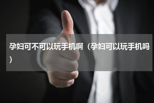 孕妇可不可以玩手机啊（孕妇可以玩手机吗）