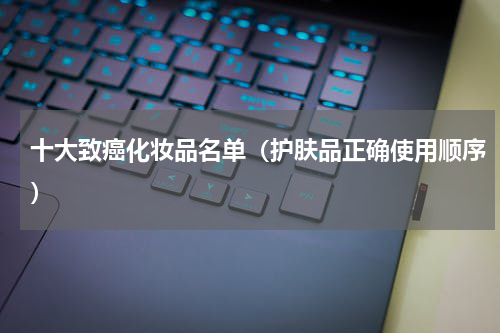 十大致癌化妆品名单（护肤品正确使用顺序）
