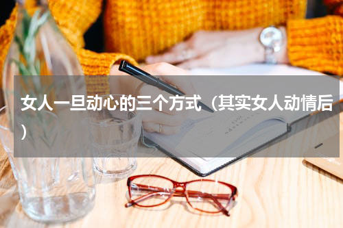 女人一旦动心的三个方式（其实女人动情后）
