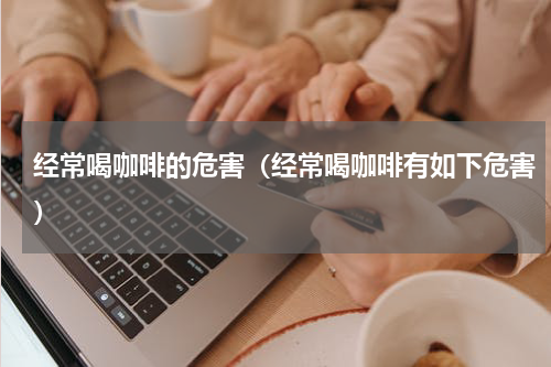 经常喝咖啡的危害（经常喝咖啡有如下危害）