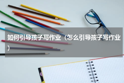 如何引导孩子写作业（怎么引导孩子写作业）