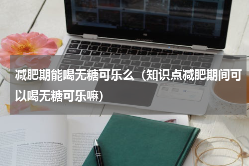 减肥期能喝无糖可乐么（知识点减肥期间可以喝无糖可乐嘛）
